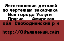 Изготовление деталей по чертежам заказчика - Все города Услуги » Другие   . Амурская обл.,Свободненский р-н